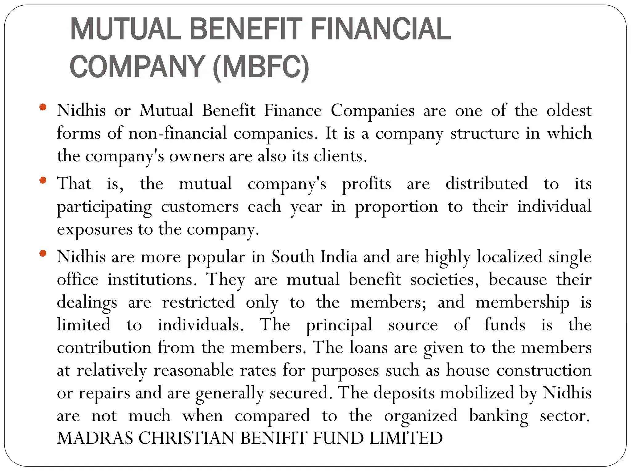 MUTUAL BENEFIT FINANCIAL
COMPANY (MBFC)
 Nidhis or Mutual Benefit Finance Companies are one of the oldest
forms of non-financial companies. It is a company structure in which
the company's owners are also its clients.
 That is, the mutual company's profits are distributed to its
participating customers each year in proportion to their individual
exposures to the company.
 Nidhis are more popular in South India and are highly localized single
office institutions. They are mutual benefit societies, because their
dealings are restricted only to the members; and membership is
limited to individuals. The principal source of funds is the
contribution from the members. The loans are given to the members
at relatively reasonable rates for purposes such as house construction
or repairs and are generally secured. The deposits mobilized by Nidhis
are not much when compared to the organized banking sector.
MADRAS CHRISTIAN BENIFIT FUND LIMITED
 