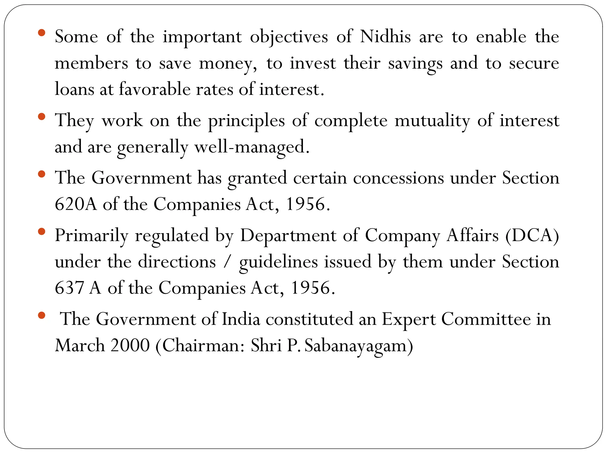  Some of the important objectives of Nidhis are to enable the
members to save money, to invest their savings and to secure
loans at favorable rates of interest.
 They work on the principles of complete mutuality of interest
and are generally well-managed.
 The Government has granted certain concessions under Section
620A of the Companies Act, 1956.
 Primarily regulated by Department of Company Affairs (DCA)
under the directions / guidelines issued by them under Section
637 A of the Companies Act, 1956.
 The Government of India constituted an Expert Committee in
March 2000 (Chairman: Shri P.Sabanayagam)
 
