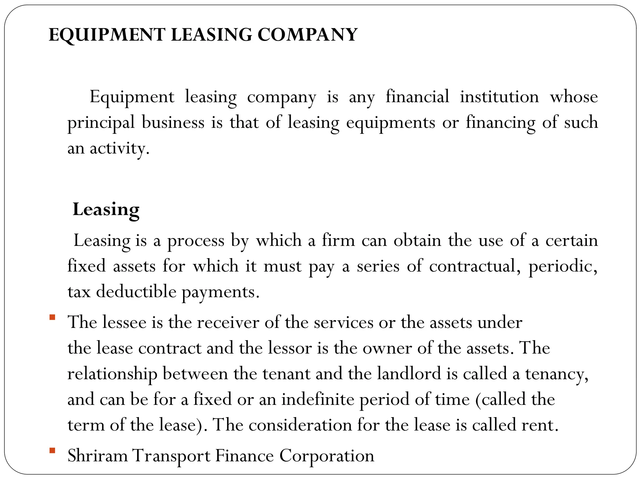 EQUIPMENT LEASING COMPANY
Equipment leasing company is any financial institution whose
principal business is that of leasing equipments or financing of such
an activity.
Leasing
Leasing is a process by which a firm can obtain the use of a certain
fixed assets for which it must pay a series of contractual, periodic,
tax deductible payments.
 The lessee is the receiver of the services or the assets under
the lease contract and the lessor is the owner of the assets. The
relationship between the tenant and the landlord is called a tenancy,
and can be for a fixed or an indefinite period of time (called the
term of the lease). The consideration for the lease is called rent.
 Shriram Transport Finance Corporation
 