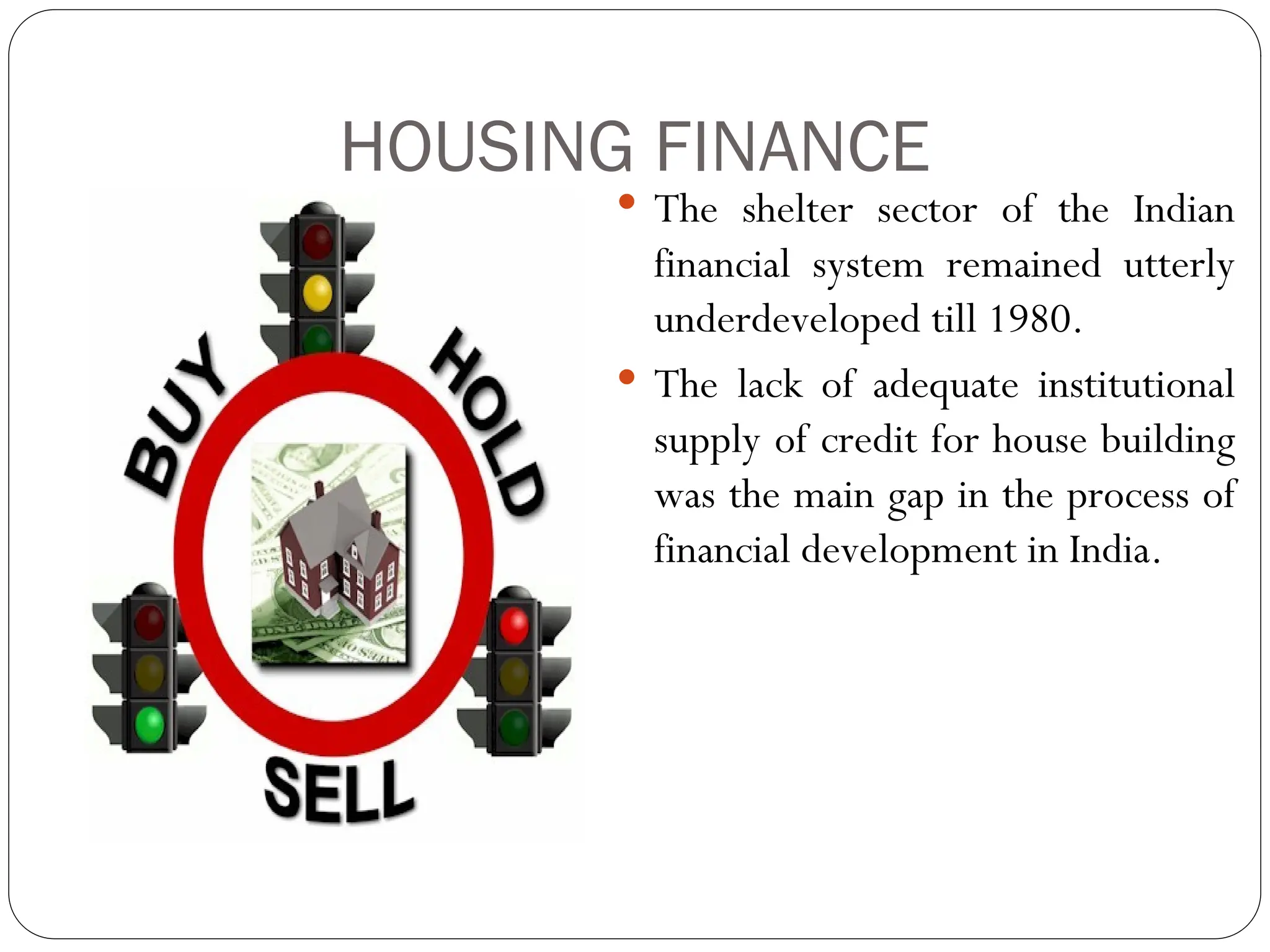 HOUSING FINANCE
 The shelter sector of the Indian
financial system remained utterly
underdeveloped till 1980.
 The lack of adequate institutional
supply of credit for house building
was the main gap in the process of
financial development in India.
 