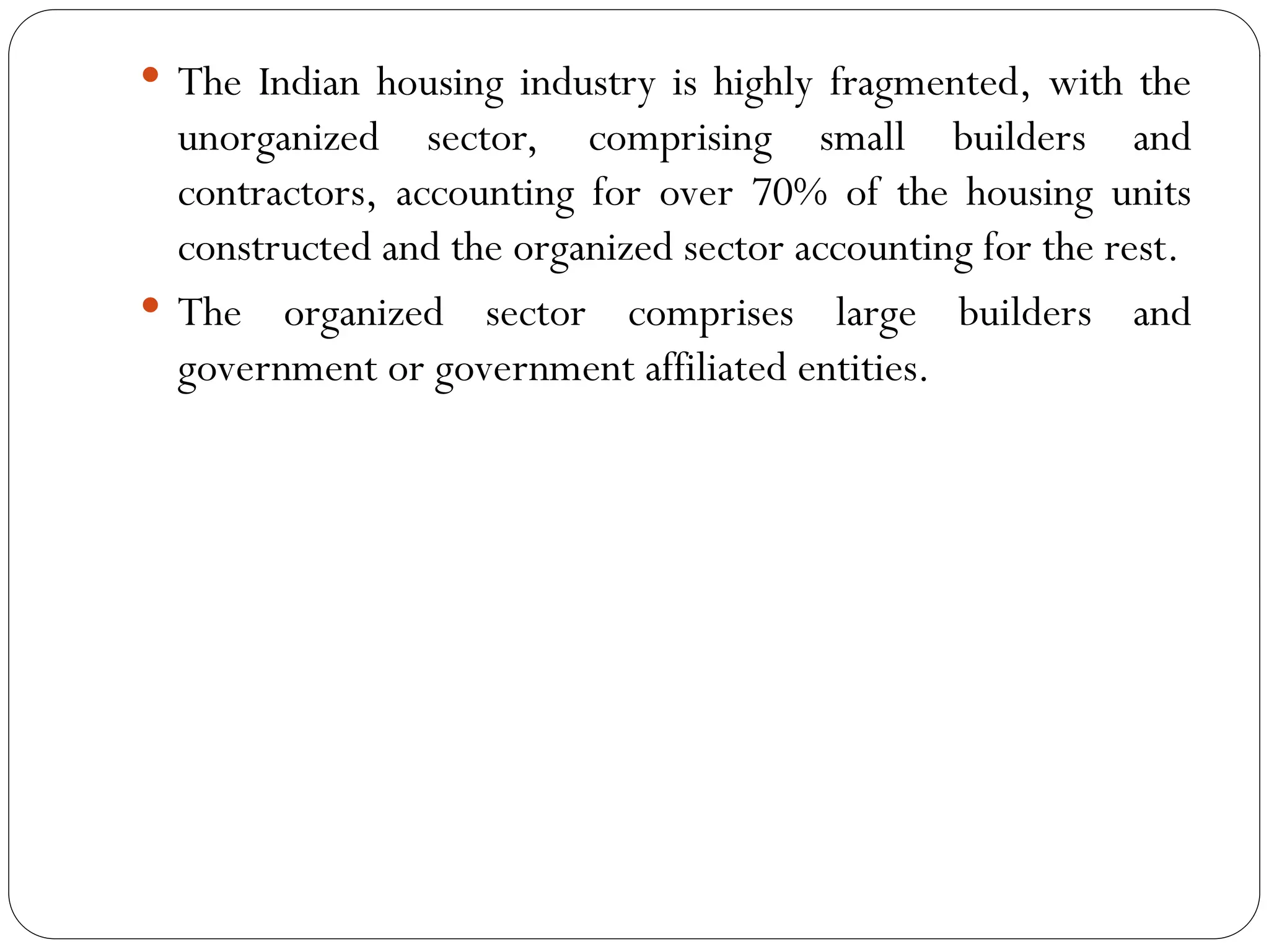  The Indian housing industry is highly fragmented, with the
unorganized sector, comprising small builders and
contractors, accounting for over 70% of the housing units
constructed and the organized sector accounting for the rest.
 The organized sector comprises large builders and
government or government affiliated entities.
 