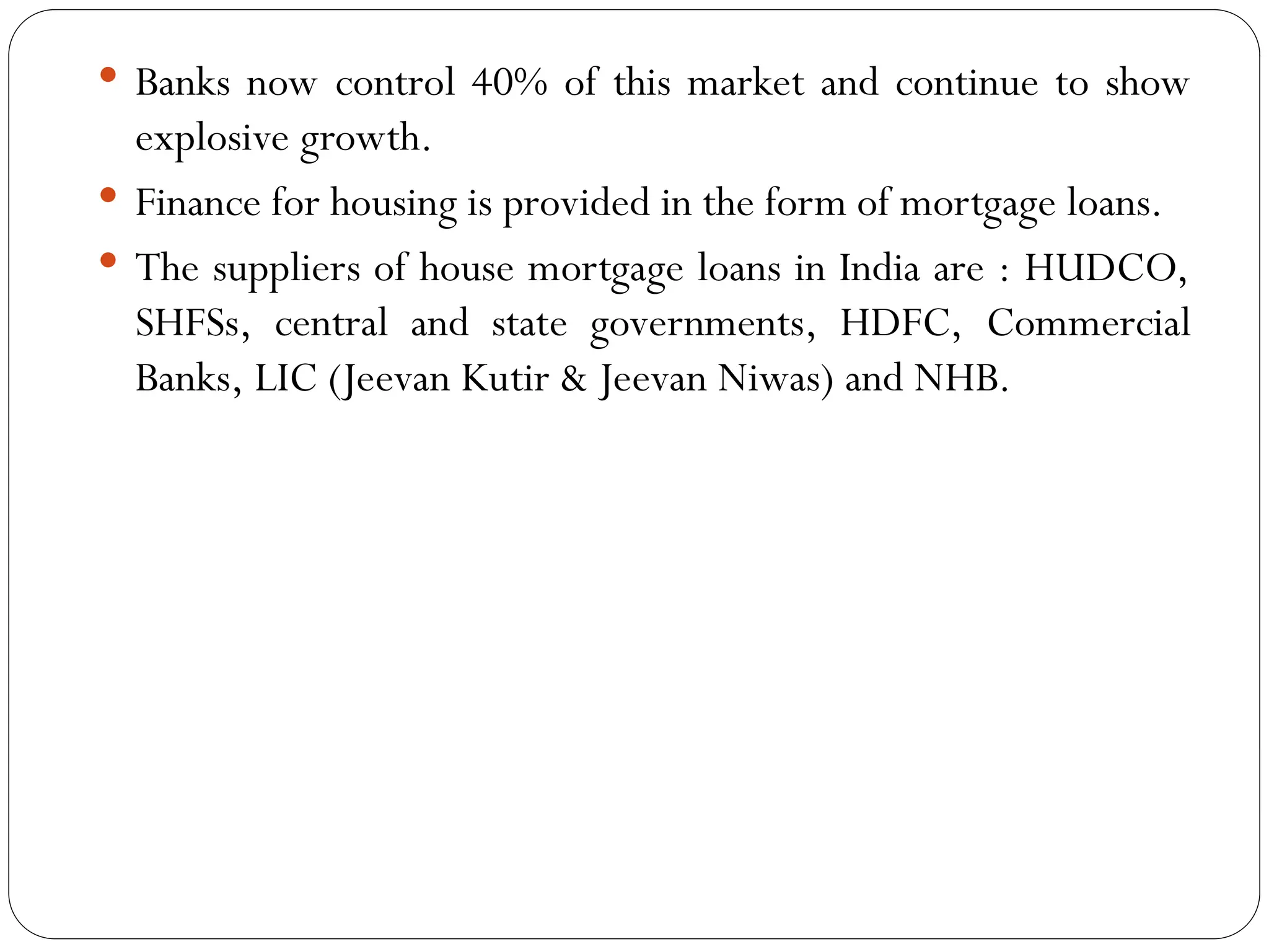 Banks now control 40% of this market and continue to show
explosive growth.
 Finance for housing is provided in the form of mortgage loans.
 The suppliers of house mortgage loans in India are : HUDCO,
SHFSs, central and state governments, HDFC, Commercial
Banks, LIC (Jeevan Kutir & Jeevan Niwas) and NHB.
 