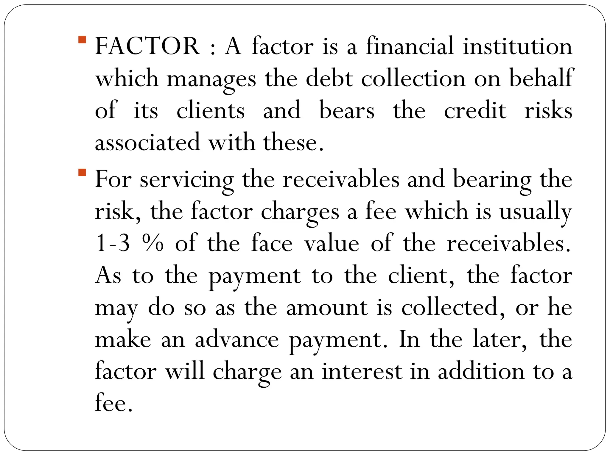  FACTOR : A factor is a financial institution
which manages the debt collection on behalf
of its clients and bears the credit risks
associated with these.
 For servicing the receivables and bearing the
risk, the factor charges a fee which is usually
1-3 % of the face value of the receivables.
As to the payment to the client, the factor
may do so as the amount is collected, or he
make an advance payment. In the later, the
factor will charge an interest in addition to a
fee.
 