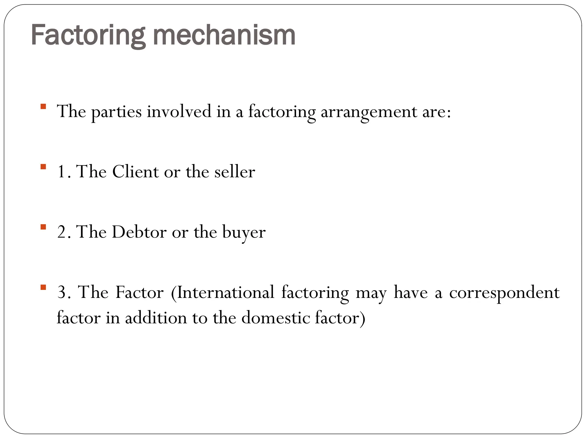 Factoring mechanism
 The parties involved in a factoring arrangement are:
 1. The Client or the seller
 2. The Debtor or the buyer
 3. The Factor (International factoring may have a correspondent
factor in addition to the domestic factor)
 