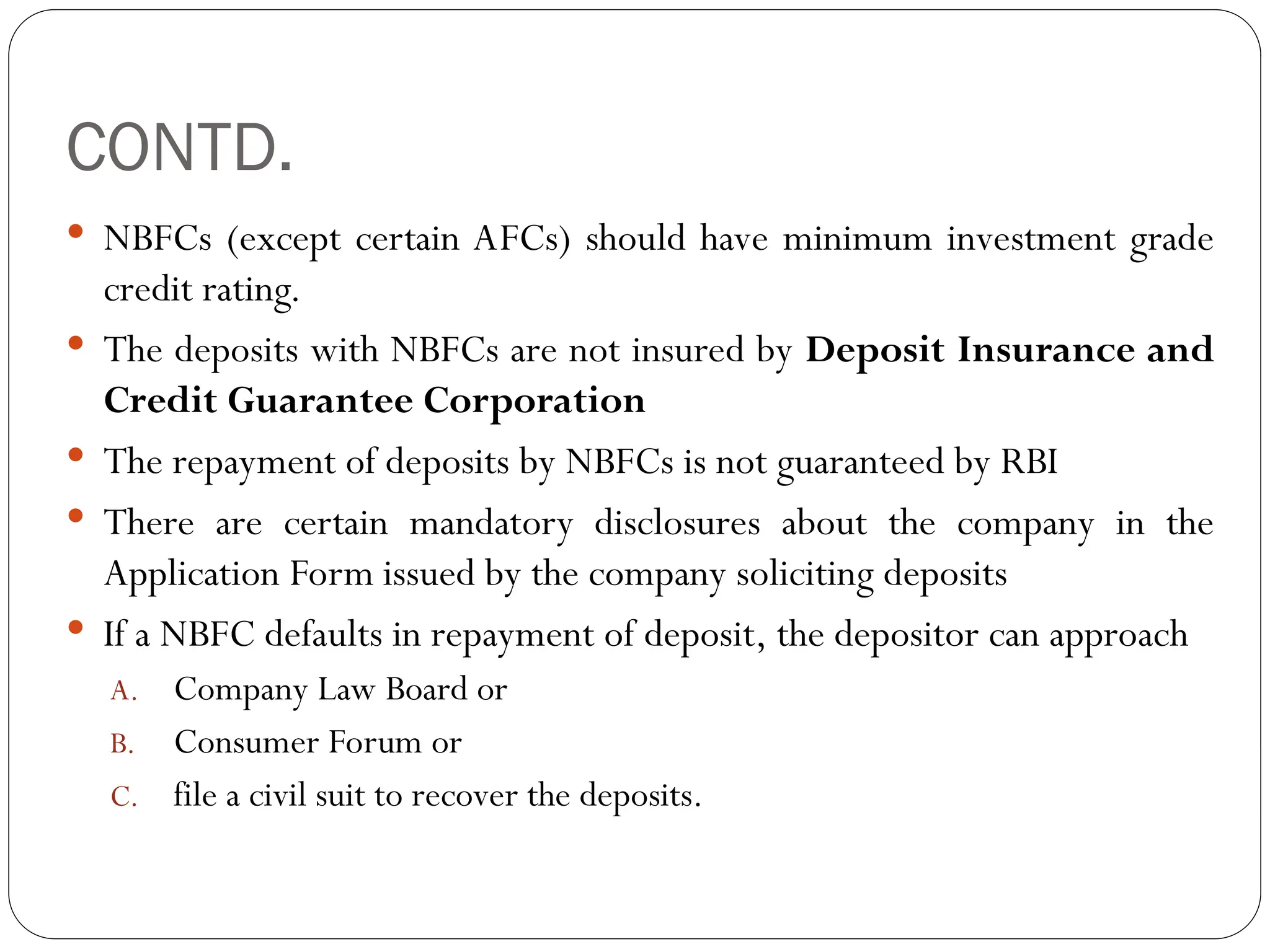 CONTD.
 NBFCs (except certain AFCs) should have minimum investment grade
credit rating.
 The deposits with NBFCs are not insured by Deposit Insurance and
Credit Guarantee Corporation
 The repayment of deposits by NBFCs is not guaranteed by RBI
 There are certain mandatory disclosures about the company in the
Application Form issued by the company soliciting deposits
 If a NBFC defaults in repayment of deposit, the depositor can approach
A. Company Law Board or
B. Consumer Forum or
C. file a civil suit to recover the deposits.
 