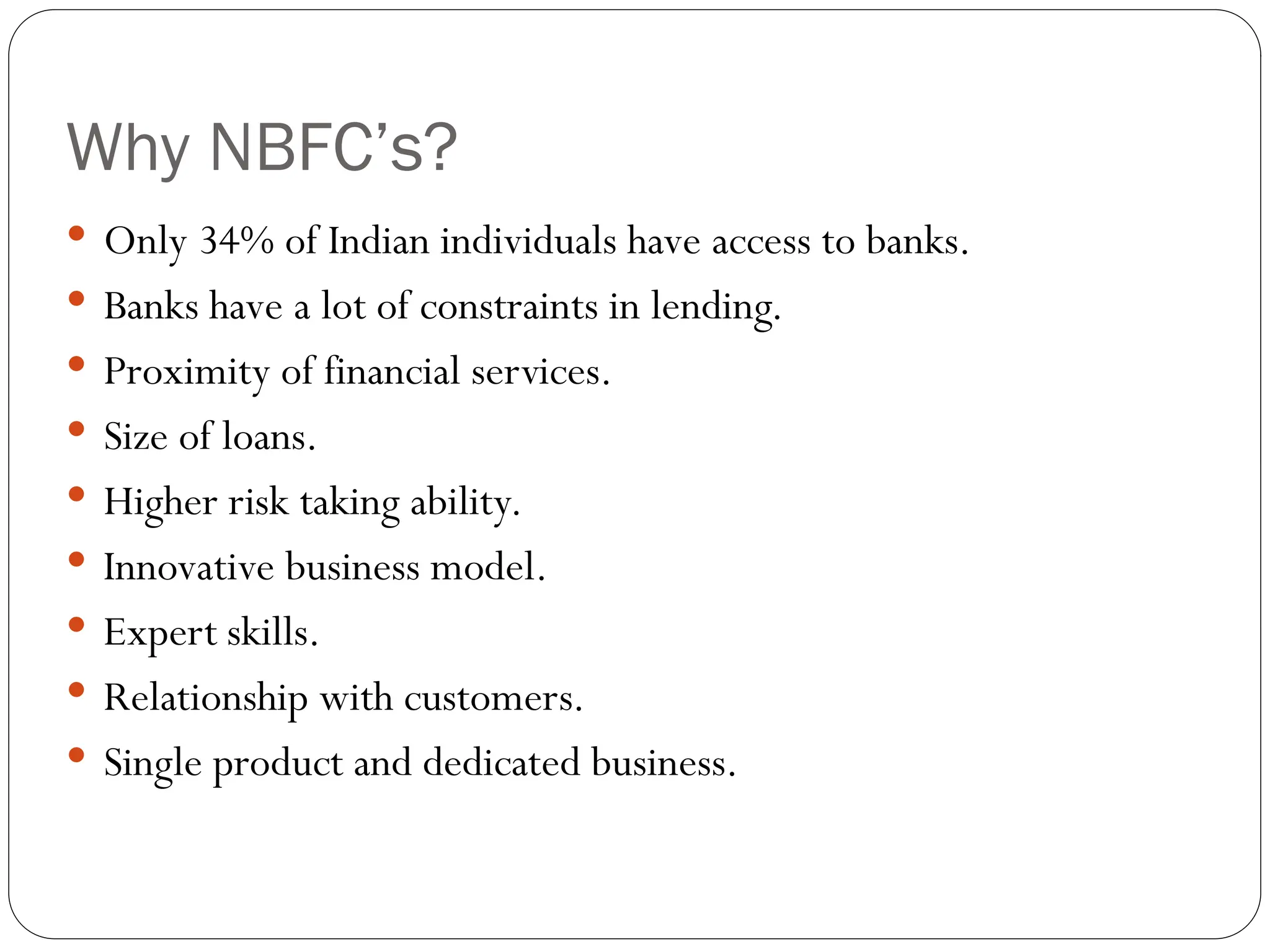Why NBFC’s?
 Only 34% of Indian individuals have access to banks.
 Banks have a lot of constraints in lending.
 Proximity of financial services.
 Size of loans.
 Higher risk taking ability.
 Innovative business model.
 Expert skills.
 Relationship with customers.
 Single product and dedicated business.
 
