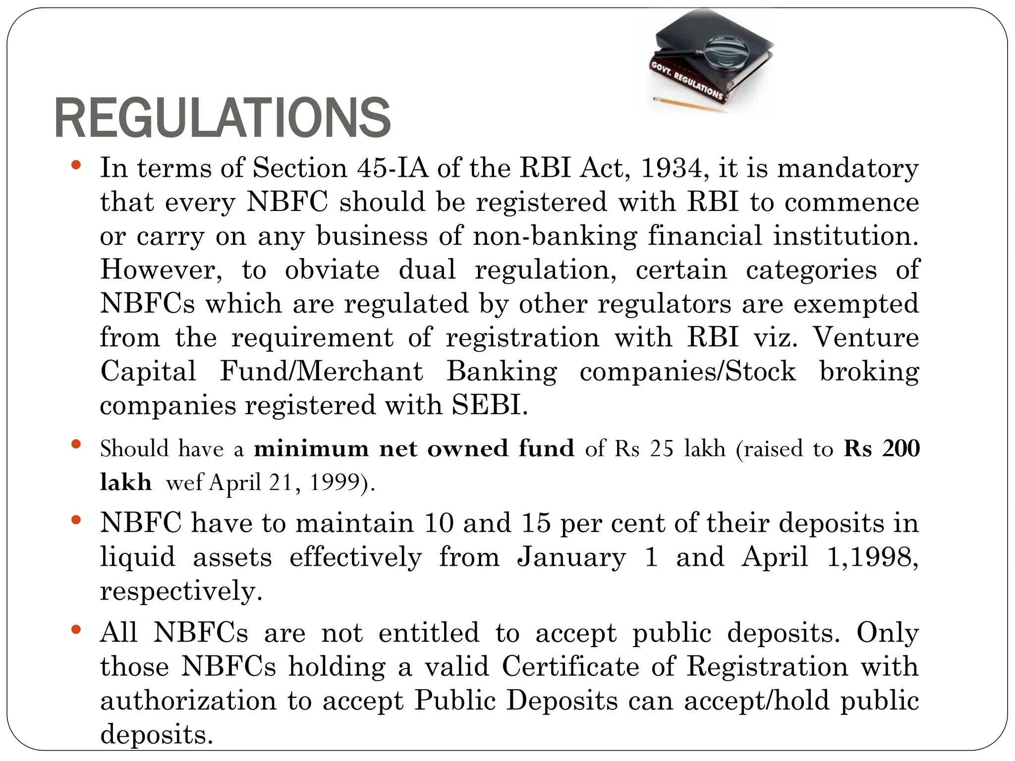 REGULATIONS
 In terms of Section 45-IA of the RBI Act, 1934, it is mandatory
that every NBFC should be registered with RBI to commence
or carry on any business of non-banking financial institution.
However, to obviate dual regulation, certain categories of
NBFCs which are regulated by other regulators are exempted
from the requirement of registration with RBI viz. Venture
Capital Fund/Merchant Banking companies/Stock broking
companies registered with SEBI.
 Should have a minimum net owned fund of Rs 25 lakh (raised to Rs 200
lakh wef April 21, 1999).
 NBFC have to maintain 10 and 15 per cent of their deposits in
liquid assets effectively from January 1 and April 1,1998,
respectively.
 All NBFCs are not entitled to accept public deposits. Only
those NBFCs holding a valid Certificate of Registration with
authorization to accept Public Deposits can accept/hold public
deposits.
 