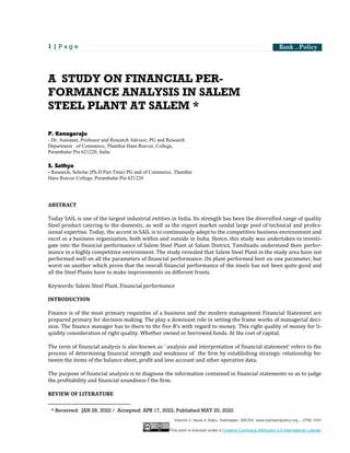 1 | P a g e
Volume 2, Issue 4, Baku, Azerbaijan, IMCRA; www.bankandpolicy.org – 2790-1041
This work is licensed under a Creative Commons Attribution 4.0 International License.
A STUDY ON FINANCIAL PER-
FORMANCE ANALYSIS IN SALEM
STEEL PLANT AT SALEM1
*
P. Kanagaraju
- Dr. Assistant, Professor and Research Advisor, PG and Research
Department of Commerce, Thanthai Hans Roever, College,
Perambalur Pin 621220, India
S. Sathya
- Research, Scholar (Ph.D Part Time) PG and of Commerce, Thanthai
Hans Roever College, Perambalur Pin 621220
ABSTRACT
Today SAIL is one of the largest industrial entities in India. Its strength has been the diversified range of quality
Steel product catering to the domestic, as well as the export market sandal large pool of technical and profes-
sional expertise. Today, the accent in SAIL is to continuously adept to the competitive business environment and
excel as a business organization, both within and outside in India. Hence, this study was undertaken to investi-
gate into the financial performance of Salem Steel Plant at Salam District, Tamilnadu understand their perfor-
mance in a highly competitive environment. The study revealed that Salem Steel Plant in the study area have not
performed well on all the parameters of financial performance. On plant performed best on one parameter, but
worst on another which prove that the overall financial performance of the steels has not been quite good and
all the Steel Plants have to make improvements on different fronts.
Keywords: Salem Steel Plant, Financial performance
INTRODUCTION
Finance is of the most primary requisites of a business and the modern management Financial Statement are
prepared primary for decision making. The play a dominant role in setting the frame works of managerial deci-
sion. The finance manager has to there to the five R’s with regard to money. This right quality of money for li-
quidity consideration of right quality. Whether owned or borrowed funds. At the cost of capital.
The term of financial analysis is also known as ‘ analysis and interpretation of financial statement’ refers to the
process of determining financial strength and weakness of the firm by establishing strategic relationship be-
tween the items of the balance sheet, profit and loss account and other operative data.
The purpose of financial analysis is to diagnose the information contained in financial statements so as to judge
the profitability and financial soundness f the firm.
REVIEW OF LITERATURE
1
* Received: JAN 28, 2022 / Accepted: APR 17, 2022, Published MAY 20, 2022
 