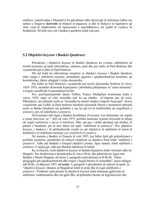 mallrave, marrëveshja e Masticht-it ka përcaktuar edhe detyra për të informuar lidhur me
saldon e llogarive korrente të bilancit të pagesave si dhe të flukseve të kapitaleve që
zënë vend të rëndësishëm në operacionet e marrëdhënieve me jashtë të vendeve të
bashkësisë. Në këtë mes roli i bankave qendrore është relevant.




5.2 Objektivi kryesor i Bankës Qendrore:

        Përcaktimi i objektivit kryesor të Bankës Qendrore ka evoluar, mbështetur në
teoritë monetare që kanë mbizotëruar, sidomos, para dhe pas luftës së Parë Botërore dhe
veçanërisht pas Luftës së Dytë botërore.
        Për një kohë ka mbizotëruar mendimi se objektivi kryesor i Bankës Qendrore
ishte ruajtja e stabilitetit monetar, domethënë sigurimi i qëndrueshmërisë monetare, që
konsiderohej, faktor afatgjatë i rritjes ekonomike.
        Pas luftës së Parë Botërore, veçanërisht pas krizës ekonomike botërore të viteve
1929- 1933, mendimi ekonomik kejnsijanist i përmbahej pikëpamjes se “arma monetare”
u tregua e paaftë për të parandaluar krizën.
        Por, post-kejnsijanistët James Tobbin, Franco Modigliani kontestuan tezën e
viteve 1939, sipas së cilës monedha nuk ka aq rëndësi (n’importe pas de tout).
Pëkundrazi, ata mbrojnë tezën se “monedha ka shumë rëndësi (importe beacoup)”. Kurse
veçanërisht, pas Luftës së Dytë botërore mendimi ekonomik liberal e monetarist mbrojnë
tezën se Banka Qendrore me politikën e saj, ka një rol të rëndësishëm në rregullimin e
çmimeve, pra në stabilitetin e çmimeve.
        Në komentet mbi ligjin e Bankës Kombëtare Zvicerane, Leo Schurman, në veprën
e cituar nënvizon, se: “ deri në vitin 1973, politika monetare synonte kryesisht të mbaje
(të ruajë) stabilitetin e kursit të këmbimit. Dhe, më pas, i është akorduar një rëndësi, të
paktën e barabartë, për të mos thënë më tepër “stabilitetit të çmimeve”. Pra, pbjektivi
kryesor, i bankave i lë përfundimisht vendin jo më objektivit të stabilitetit të kursit të
këmbimit e të stabilitetit monetar, por stabilitetit të çmimeve.
        Në statutin e Bankës së Francës të vitit 1997, kur bëhet fjalë për përkufizimet e
politikës monetare, pëcaktohet në mënyrë eksplicite se objektivi final është “stabiliteti i
çmimeve”. Edhe për Bankën e Greqisë objektivi primar, sipas statutit, është stabiliteti i
çmimeve. E njejta gjë, edhe per Bankën Qendrore të Italisë.
        Ky evolucion, rreth objektivit kryesor të Bankës Qendrore është vërtetuar edhe në
Shqipëri. Pas shndërrimeve demokratike të viteve 90-të, dhe pikërisht me ligjin mbi
Bankën e Shtetit Shqiptar, në nenin 2, paragrafi e përcaktohej se B.Sh.Sh. “mban
përgjegjësi për qëndrueshmërinë dhe rritjen e fuqisë blerëse të monedhës”, kurse nëligjin
mbi B.Sh., të dhjetorit 1997, në nenin 3, paragrafi 1 përcaktohet në mënyrë të qartë, se:
“objektivi kryesor i Bankës së Shqipërisë është të arrijë dhe të ruajë stabilitetin e
çmimeve”. Problemi i përcaktimit të objektivit kryesor është diskutuar gjërësisht në
ambientet vendimmarëse dhe më gjërë dhe, në pëfundim bazuar në legjislacionin dhe


                                            13
 