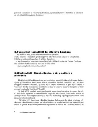 përvojën e shumicës së vendeve të zhvilluara, u pranua objektivi I stabilitetit të çmimeve
që sot, përgjithësisht, është dominues.4




6.Funksioni i emetimit të biletave bankare
   Në rradhë të parë, është emetimi i monedhës qendrore.
Madje emetimi i monedhës qendrore përbën edhe funksionin kryesor të kësaj banke.
Është e nevojshme të sqarohen dy çështje themelore:
  - Nga buron e drejta e emetimit të monedhës që përgjithësisht e gëzojnë Bankat Qendrore
dhe sidomos ekskluziviteti që ato kanë në këtë fushë.
  - Çfarë përfaqëson termi monedhë qendrore?


6.1Ekskluviteti i Bankës Qendrore për emetimin e
monedhës
     Ekskluziviteti i bankës qendrore për emetimin e monedhës i ka rrënjët nga e drejta e
vjetër që historikisht kanë pasur princat, monarkët absolutë, mbretërit, për të prerë
(shtypur) monedhë metalike, që ishte një e drejtë ekskluzive e tyre, një e drejtë e
“sovranit” dhe ky monopol me kohë kaloi në duar të shteteve moderne borgjeze, në luftë
me vetë rendin dhe “zotërinjtë” feudalë.
     Në shek.XVII, kundrejt pamjaftueshmërisë progresive të metaleve të çmuara dhe për
t’i bërë ballë zgjerimit të shkëmbimeve tregëtare dhe kredisë, disa banka filluan të
emetojnë bileta bankare (bank notes) që me kohë morën fuqi ligjore për qarkullimin e lirë
(pouvoir loberatoire legal).
       Në vitin 1655 themeluesi i Bankës Suedeze, Polmstruch dha idenë origjinale për
skotimin e kambialeve tregëtare me bileta bankare, në vend të skotimit me monedhë prej
metali të çmuar. Këto bileta përmbanin angazhimin e bankës për t’i dhënë prurësit, pa


4
      www.fi-ga.net/works.htm/



                                            13
 