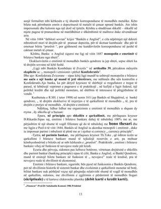 asnjë formalitet mbi kërkesën e tij shumën korresponduese të monedhës metalike. Këto
bileta nuk përmbanin emrin e depozituesit të metalit të çmuar npranë bankës. Ato ishin
impersonale dhe kalonin nga një dorë në tjetrën. Kështu u shndëruan shkallë – shkallë në
mjete pagese të pranueshme në marëdhëniet e shkëmbimit të mallrave duke zëvendësuar
arin.
  Në vitin 1684 “debitori sovran” krijoi “Bankën e Anglisë”, e cila nëpërmjet një dekreti
mbretërorë mori të drejtën për të pranuar depozita, për të skotuar kambaiale dhe për të
emetuar bileta “prurësit “, por gjithmonë me kundërvlerën korresponduese në peshë të
caktuar metali të çmuar.
      Kështu, Banka e Anglisë siguroi me ligj në vitin 1687 monopolin e emetimit të
biletave bankare nga shteti”.
     Ekskluzivitetin e emitimit të monedhës bankës qendrore ia jep shteti, sepse shteti ka
të drejtën sovrane në këtë fushë.
        ,,Ligji mbi Bankën Kombëtare të Zvicrës’’ në artikullin 39, përcakton mënyrën
eksplicite se :„ monopoli i emisionit i përket Konfederatës”.
Dhe ajo- Konfederata Zvicerane – sipas këtij ligji mundf ta ushtrojë monopolin e biletave
me anën e një banke që mund të jetë shtetërore, me ndihmën dhe nën kontrollin e
Konfederatës.Ajo banka, ka për detyrë kryesore të shërbejë si rregullatore e tregut të
parasë, të lehtësojë veprimet e pagesave e të praktikojë , në kufijtë e ligjit federal, një
politikë krediti dhe një politikë monetare, në shërbim të interesave të përgjithshme të
vendit. 5
        Kushtetuta e R.SH. ( tetor 1998) në nenin 161i jep Bankës së Shqipërisë, si bankë
qendrore, „ të drejtën ekskluzive të nxjerrjes e të qarkullimit të monedhës „ të, pra të
drejtën e prerjes së monedhës , të drejtën e emitimit.
             Ndërkaq, lidhur lidhur me organizimin e emitimit të monedhës u shquan dy
rryma , dy shkolla që u bazuan:
             Epara, në principin apo shkollën e qarkullimit, me përfaqsues kryesor
D.Rikardo.Sipas saj, emitimi i biletave bankare duhej të mbulohej 100% me ar, me
përjashtim të një shume të vogël fillestare që do të mbulohej me bono thesari dhe
me ligjin e Peel-it të vitit 1844, Bankës së Anglisë iu akordua monopoli i emitimit , duke
iu imponuar parimi i mbulimit të plotë me ar i njohur si corrency „ currency principle”.
       -Tjetra, në parimin bankar, me përfaqsues kryesor Th.Toke , që mbron tezën se
qarkullimi I biletave bankare mund të tejkalojë rezervën e arit, pa mohuar
këmbyeshmërinë e biletës në ar mbi kërkesën e „prurësit”. Praktikisht , emitimi i biletave
bankare vihej në funksion të nevojave reale për kredi.
         Ecuria dhe përvoja, sidomos pas luftrave botërore, vërtetuan drejtësinë e shkollës
dhe parimit bankar (banking principle) sipas të cilit, Banka e Anglisë, si Bankë Qendrore,
mund të emitojë bileta bankare në funksion të „ nevojave” reale të kredisë, pra të
nevojave reale të zhvillimit të ekonomisë.
         Emitimi i biletave bankare, sigurisht, bën pjesë në funksionin e Bankës Qendrore,
por në zhvillimin historik të sistemit bankar dhe evoluimin e qarkullimit monetar në botë,
bilitat bankare nuk përbëjnë veçse një përqindje relativisht shumë të vogël të monedhës
në qarkullim, sidomos, me zhvillimin e zgjërimin e përdorimit të monedhës llogari
(skriptiuale) e të kartave elektronike plastike (debit kartë e kredit kartë).
5
    ,,Financat’’-Prof.Dr Sabahudin Komoni 1986 Prishtinë


                                                     13
 