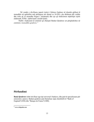 Në vendet e zhvilluara raporti (ratio) i biletave bankare në shumën gjithsej të
monedhës në qarkullim nuk përfaqson më shumë se 10-20%, çka dëshmon për vendin
dhe rolin që zë monedha llogari ( skriptuale) dhe ajo që funksionon nëpërmjet rrjetit
elektronik ATM ( (debit kartë e kredit kartë).
      Thelbi i funksionit të emitimit që zbatojnë Bankat Qendrore sot përqëndrohen në
emitimin e monedhës qendrore. 6




Përfundimi
Bank Qendrore është zhvilluar nga tipi universal i bankave, dhe janë të specializuara për
emisionin e parave. Bankat qendrore janë themeluar sipas shembullit të "Bank of
England"(1694) dhe "Banque de France"(1800).

6
    www.wikipedia.com



                                           13
 
