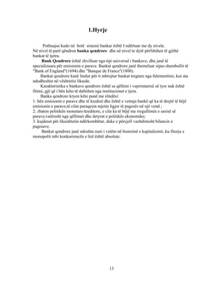 1.Hyrje

      Pothuajse kudo në botë sistemi bankar është I ndërtuar me dy nivele.
Në nivel të parë qëndron banka qendrore dhe në nivel te dytë përfshihen të gjithë
bankat të tjetra.
     Bank Qendrore është zhvilluar nga tipi universal i bankave, dhe janë të
specializuara për emisionin e parave. Bankat qendrore janë themeluar sipas shembullit të
"Bank of England"(1694) dhe "Banque de France"(1800).
     Bankat qendrore kanë lindur për ti mbrojtur bankat tregtare nga falementimi, kur ata
ndodheshin në vështirësi likuide.
     Karakteristika e bankave qendrore është se qëllimi i veprimtarisë së tyre nuk është
fitimi, gjë që i bën këto të dallohen nga institucionet e tjera.
     Banka qendrore kryen këto punë me rëndësi:
1. bën emisionin e parave dhe të kredisë dhe është e vetmja bankë që ka të drejtë të bëjë
emisionin e parave,të cilat paraqesin mjetin ligjor të pagesës në një vend ;
2. zbaton politikën monetare-kreditore, e cila ka të bëjë me rregullimin e sasisë së
parave,varësisht nga qëllimet dhe detyrat e politikës ekonomike;
3. kujdeset për likuiditetin ndërkombëtar, duke e përcjell vazhdimisht bilancin e
pagesave.
     Bankat qendrore janë ndoshta rasti i vetëm në historinë e kapitalizmit, ku fitorja e
monopolit mbi konkurrencën e lirë është absolute.




                                           13
 