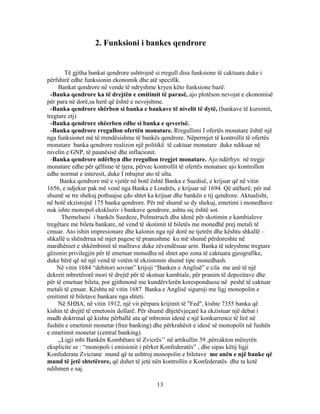 2. Funksioni i bankes qendrore


        Të gjitha bankat qendrore ushtrojnë si rregull disa funksione të caktuara duke i
përfshirë edhe funksionin ekonomik dhe atë specifik.
     Bankat qendrore në vende të ndryshme kryen këto funksione bazë:
  -Banka qendrore ka të drejtën e emitimit të parasë, ajo plotëson nevojat e ekonomisë
për para në dorë,sa herë që është e nevojshme.
  -Banka qendrore shërben si banka e bankave të nivelit të dytë, (bankave të kursimit,
tregtare etj)
  -Banka qendrore shëerben edhe si banka e qeverisë.
  -Banka qendrore rregullon ofertën monatare. Rregullimi I ofertës monatare është një
nga funksionet më të rrendësishme të bankës qendrore. Nëpermjet të kontrollit të ofertës
monatare banka qendrore realizon një politikë të caktuar monatare duke ndikuar në
nivelin e GNP, të paunësisë dhe inflacionit.
  -Banka qendrore ndërhyn dhe rregullon tregjet monatare. Ajo ndërhyn në tregje
monatare edhe për qëllime të tjera, përvec kontrollit të ofertës monatare ajo kontrollon
edhe normat e interesit, duke I mbajtur ato të ulta.
      Banka qendrore më e vjetër në botë është Banka e Suedisë, e krijuar që në vitin
1656, e ndjekur pak më vonë nga Banka e Londrës, e krijuar në 1694. Që atëherë, për më
shumë se tre shekuj pothuajse çdo shtet ka krijuar dhe bankën e tij qendrore. Aktualisht,
në botë ekzistojnë 175 banka qendrore. Për më shumë se dy shekuj, emetimi i monedhave
nuk ishte monopol ekskluziv i bankave qendrore, ashtu siç është sot.
       Themeluesi i bankës Suedeze, Polmstruch dha idenë për skotimin e kambialeve
tregëtare me bileta bankare, në vend të skotimit të biletës me monedhë prej metali të
cmuar. Ato ishin impresionare dhe kalonin nga një dorë ne tjetrën dhe kështu shkallë –
shkallë u shëndrrua në mjet pagese të pranushme ku më shumë përdoreshte në
mardhëniet e shkëmbimit të mallrave duke zëvendësuar arin. Banka të ndryshme tregtare
gëzonin privilegjin për të emetuar monedha në shtet apo zona të caktuara gjeografike,
duke bërë që në një vend të vetëm të ekzistonin shumë tipe monedhash.
    Në vitin 1684 “debitori sovran” krijoji “Banken e Anglisë” e cila me anë të një
dekreti mbretërorë mori të drejtë për të skotuar kambiale, për pranim të depozitave dhe
për të emetuar bileta, por gjithmonë me kundërvlerën koresponduese në peshë të caktuar
metali të çmuar. Kështu në vitin 1687 Banka e Anglisë siguroji me ligj monopolin e
emitimit të biletave bankare nga shteti.
     Në SHBA, në vitin 1912, një vit përpara krijimit të "Fed", kishte 7355 banka që
kishin të drejtë të emetonin dollarë. Për shumë dhjetëvjeçarë ka ekzistuar një debat i
madh doktrinal që kishte përballë ata që mbronin idenë e një konkurrence të lirë në
fushën e emetimit monetar (free banking) dhe përkrahësit e idesë së monopolit në fushën
e emetimit monetar (central banking).
     ,,Ligji mbi Bankën Kombëtare të Zvicrës’’ në artikullin 39 ,përcakton mënyrën
eksplicite se : “monopoli i emisionit i përket Konfederatës” , dhe sipas këtij ligji
Konfederata Zvicrane mund që ta ushtroj monopolin e biletave me anën e një banke që
mund të jetë shtetërore, që duhet të jetë nën kontrollin e Konfederatës dhe ta ketë
ndihmen e saj.

                                           13
 