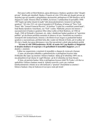 Deri para Luftës së Dytë Botërore, pjesa dërrmuese e bankave qendrore ishin "shoqëri
private". Kështu për shembull: Banka e Francës në vitin 1936 ishte një shoqëri private që
drejtohej nga një asamble e përgjithshme aksionerësh, përfaqësues të 200 familjeve më të
shquara të vendit. Historia fillon në SHBA, ku krizat e vazhdueshme të periudhës 1890-
1907 hapën një debat shumë të madh "mbi domosdoshmërinë e krijimit të një banke
qendrore". Në vitin 1913, në vijim të projektit të P.Warburg, të botuar në "New York
Times" dhe "Annual Financial Review", të titulluar "A plan for a modified central bank",
lindi Banka Qendrore Amerikane, ose "Fed" i sotëm. Ndërkohë, procesi më intensiv i
nacionalizimit të bankave qendrore filloi mbas Luftës së Dytë Botërore, në 1946 në
Angli, 1948 në Holandë e Gjermani, etj., duke i shndërruar bankat qendrore në "autoritete
publike" që zhvillonin politikën monetare të shteteve të tyre. Paralelisht me triumfin e
monopolit mbi konkurrencën, historia e zhvillimit të tyre tregon se gradualisht bankat
qendrore u nacionalizuan, përfshirë këtu dhe vendet më liberale të botës, për të ardhur në
20 vitet e fundit, kur pjesa dërrmuese e tyre fitoi pavarësinë e plotë ndaj pushtetit politik
      Në tetor të vitit 1998 kushtetuta e R.SH në nenin 161 i jep Bankës së Shqipërisë
të drejtën ekskluzve të nxjerrjes e të qarkullimit të monedhës shqiptare, pra të
drejtën e emetimit.
   Lidhur me organizimin e emetimit të monedhës u shquan dy rryma që u bazuan:
   - E para ,në principin (shkallën e qarkullimit),ku si perfaqësues kryesor ishte
D.Rikardo dhe sipas saj emetimi i biletave bankare duhej që të mbulohej 100% me ar,
me përjashtim të një shume të vogël fillestare që do të mbulohej me bone thesari.
    -E dyta ,në parimin bankar. Këtu si përfaqësues kryesor është Th.Tooke i cili thot se
qarkullimi i biletave bankare mund të tejkaloj rezervën e arrit, pa e mohuar
këmbyeshmërinë e biletës në ar mbi kërkesën e “prurësit”.Domethënë se emetmi i
biletave bankare vihej në funksion të nevojave reale për kredi.1




1
    ,,Financat’’ Prof.Dr Sabahudin Komini

                                             13
 
