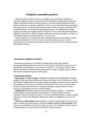 3.Kuptimi i monedhës qendrore
   Monedha qebdrore është ajo formë e monedhës e cila shërben për rregullimin e
veprimeve ndërmjet bankave. Monedha qendrore përfaqëson një depozitë në llogari,që
bankat e ndryshme mbajnë në bankën qendrore, e cila nuk mund të krijohet nëse nuk
është e pranishme në veprimet e shitblerjes së titujve apo të skontimit. Sikurse monedha e
zakonshme që nuk mund të krijohet pa pjesëmarjen e bankave tregtare, po kështu edhe
monedha qendrore nuk mund të krijohet pa pjesëmarjen e saj. Njëlloj sikurse bankat
tregtare që i mbikqyrin të gjitha veprimet e klientëve të tyre, ashtu edhe banka qendrore i
mbikëqyr veprimtarinë e bankave tregtare nëpërmjet emitimit të monedhës, me anën e së
cilës bankat tregtare “rregullojnë deficitin” e tyre të arkës.
   Banka qendrore nxjer në qarkullim edhe monedhën divizionare (monedhën metalike
me metal të rendomtë). Ajo ka një vlerë reale që përcaktohet nga vlera e metalit
(bakër,nikël etj). Ka edhe vlerë nominale ,faciale që shënohet në të, me të cilën pranohet
dhe qarkullon në treg.




Insrumentet e politikës monatare

 Instrumentet që përdoren në politikën monatare quhen direkte dhe indirekte.
Instrumentet direkte përdoren kryesisht në vendet që janë në zhvillim, sepse ata janë të
thjeshtë dhe nuk kërkojnë një treg financiar të zhvilluar, i cili mungon në këto vende.
Ndërsa instrumentet indirekte përdoren kryesisht në vendet e zhvilluara, janë të shumtë
dhe mund të ndryshojnë nga një vend në tjetër.

Instrumentet direkte
 1.Operacionet e tregut të hapur. Përbëjnë instrumentin më të rëndësishëm të bankës
qendrore. Këto operacione përfaqësojnë shitjen ose blerjen e letrave shtetërore me vlerë
(bonothesarit, obligacionet etj) në tregun e hapur. Kjo bëhet me qëllim që banka qendrore
të zvogëloj ose të ris rezervat e bankave të nivelit të dytë. Këto letra me vlerë u shiten
firmave, idividëve dhe istitucioneve financiare në tregun e hapur financiar. Shitja e
letrave me vlerë pakëson rezervat e sistemit bankar.
  2.Rifinancimi. Përfaqëson një instrument tjetër të bankës qendrore, i cili përfshin
kredite bankare që banka qendrore u jep bankave të nivelit të dytë për nevojat e
likuiditetit. Këto kredi njihen me emrin si kredia me SKONO (SHBA), kredia Lombard
(Gjermani), Rifinancimi (Shqipëri). Rifinancimi ndikon në madhësinë e rezervave të
bankave.
  3.Rezervat e detyrueshme. Banka qendrore vendos një normë ligjore të rezervave që
duhet të mbajë çdo bankë tregtare e cila quhet normë e rezervës së detyrueshme. Kjo i
siguron asaj mundësinë e kontrollit të ofertës monatare. Cdo ndryshim i vogël i rezervës
së detyrueshme çon në një ndryshim të madh në ofertën monatare.

                                            13
 