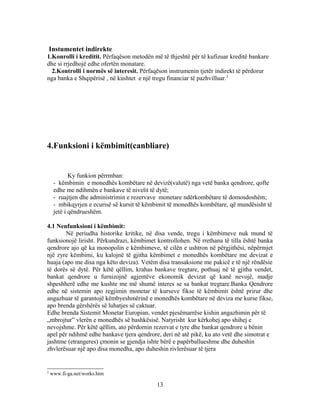 Instumentet indirekte
1.Konrolli i kreditit. Përfaqëson metodën më të thjeshtë për të kufizuar kreditë bankare
dhe si rrjedhojë edhe ofertën monatare.
  2.Kontrolli i normës së interesit. Përfaqëson instrumenin tjetër indirekt të përdorur
nga banka e Shqipërisë , në kushtet e një tregu financiar të pazhvilluar.2




4.Funksioni i këmbimit(canbliare)


            Ky funkion përrmban:
     - këmbimin e monedhës kombëtare në devizë(valutë) nga vetë banka qendrore, qofte
     edhe me ndihmën e bankave të nivelit të dytë;
     - ruajtjen dhe administrimin e rezervave monetare ndërkombëtare të domosdoshëm;
     - mbikqyrjen e ecurisë së kursit të këmbimit të monedhës kombëtare, që mundësisht të
     jetë i qëndrueshëm.

4.1 Nenfunksioni i këmbimit:
        Në periudha historike kritike, në disa vende, tregu i këmbimeve nuk mund të
funksionojë lirisht. Përkundrazi, këmbimet kontrollohen. Në rrethana të tilla është banka
qendrore ajo që ka monopolin e këmbimeve, të cilën e ushtron në përgjithësi, nëpërmjet
një zyre këmbimi, ku kalojnë të gjitha këmbimet e monedhës kombëtare me devizat e
huaja (apo me disa nga këto deviza). Vetëm disa transaksione me pakicë e të një rëndësie
të dorës së dytë. Për këtë qëllim, krahas bankave tregtare, pothuaj në të gjitha vendet,
bankat qendrore u furnizojnë agjentëve ekonomik devizat që kanë nevojë, madje
shpeshherë edhe me kushte me më shumë interes se sa bankat tregtare.Banka Qendrore
edhe në sistemin apo regjimin monetar të kurseve fikse të këmbimit është prirur dhe
angazhuar të garantojë këmbyeshmërinë e monedhës kombëtare në deviza me kurse fikse,
apo brenda gërshërës së luhatjes së caktuar.
Edhe brenda Sistemit Monetar Europian, vendet pjesëmarrëse kishin angazhimin për të
„mbrojtur” vlerën e monedhës së bashkësisë. Natyrisht kur kërkohej apo shihej e
nevojshme. Për këtë qëllim, ato përdornin rezervat e tyre dhe bankat qendrore u bënin
apel për ndihmë edhe bankave tjera qendrore, deri në atë pikë, ku ato vetë dhe simotrat e
jashtme (etrangeres) çmonin se gjendja ishte bërë e papërballueshme dhe duheshin
zhvlerësuar një apo disa monedha, apo duheshin rivlerësuar të tjera


2
    www.fi-ga.net/works.htm

                                            13
 