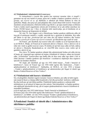 4.2 Nënfunksioni i Administrimit të rezervave:
        Si rimineshencë e teorisë dhe epokës kur emisioni monetar ishte si rregull i
garantuar me një sasi metali të çmuar, pjesa më e madhe e bankave qendrore mbanin, si
gjendje, një rezervë në ar, që shërbente si mbulesë për biletat bankare të vëna në
qarkullim. Madje, disa prej tyre janë përpjekur dhe e kanë shtuar këtë rezervë. Franca për
shembull, (në presidencën e DeGolit) kërkoi nga Sh.B.A. që sipas marrëveshjes së Breton
Vuds-it, kishte marrë angazhimin solemn për të këmbyer në ar çdo dollar amerikan me
kursin 35USD barazi me 1 flori, të zbatonte këtë marrëveshje, pra të këmbente në ar
depopzitat franceze që dispononte në dollarë.
        Në vitet 70 , kur tregjet e arit u liberalizuan, bankat qendrore ndërhynin edhe në
treg për të prokuruar metalin e verdhë, natyrisht kur e gjykonin të dobishme. Kjo edhe
për faktin se një fare „fetishizimi”për arin ishte disi një dukuri kolektive dhe bankat
qendrore synonin për të patur një rezervë eventuale, që ndryshonte nga vendi në vend.
        Në Francë , për shembull, kjo rezervë ishte më e madhe se sa në Gjermani dhe se
sa në SH.B.A. Madje, në Francë po të analizosh aktivet e bilancit, vlera e aktiveve në ar
ishte më e lartë se gjithë rezervat e tjera. Po kështu në një farë mase edhe në Itali, ndërsa
në aktivet e Deutsche Bundesbank-ut, në vitin1990 këto rezerva zinin vetëm një të
gjashtën e aktivit të saj.
        Pas viteve 70, bankat qendrore mbajnë dhe administrojnë krahas arit edhe deviza
të huaja, që i sigurojnë nga veprimet në tregun e këmbimit të valutave, mbasi ato kryejnë
edhe „rivlerësimin” konservohen nga banka dhe në disa raste edhe nga shteti ( kur ai
është aksioner i bankës qendrore apo beneficier i rezultateve) nëpërmjet disa organeve
speciale me karakter shtetëror.
        Në Angli, për shembull, që nga viti 1932 është krijuar „ Fondi i barazisë së
këmbimeve”, kurse në Francë nga viti 1936 është ngritur dhe funksionon „ Fondi i
qëndrueshmërisë së këmbimeve”. Gjithashtu, në SH.B.A. në vitin 1934 u krijuan
„ Fondet e qëndrueshmërisë së këmbimeve që administrohen për llogari të shtetit nga
Banka e Federal Reserves së New Yorku-t”.

4.3 Nënfunksioni mbi kurset e këmbimit
Sot, në përgjithësi zbatohet regjimi monatar i kurseve luhatëse, por edhe në këtë regjim
nuk mund të themi se luhatja ëdhtë krejtësisht e lirë dhe pa kurfarë kufizimi e ndërhyrje.
Ka disa kufij por që nuk bëhen publike. Praktikisht bankat qendrore e ushtrojn këtë
nënfunksion, jo në mënyrë të hapur por disi sekrete. Nuk domethënë se bankat qendrore
nuk ndërhyjnë absolutisht në treg për të ruajtur qëndrueshmërinë e kursit të këmbimit të
monedhës kombëtare .
p.sh në angli prej vitit 1932 është krijuar “fondi i barazisë se këmbimeve”,
në France prej vitit 1936 është ngritur dhe funksionon “Fondi i qëndrueshmërisë së
këmbimeve”, në SHBA në vitin 1934 u krijuan “Fondet e qëndrueshme të këmbimeve,
 që administrohen për llogari të shtetit nga Banka Federale Reserves se New Yorku-t”3

5.Funksioni i bankës së shtetit dhe i Administratave dhe
shërbimeve publike
3
    ,,Financija’’ B.Jecic 1997 Zagreb

                                             13
 