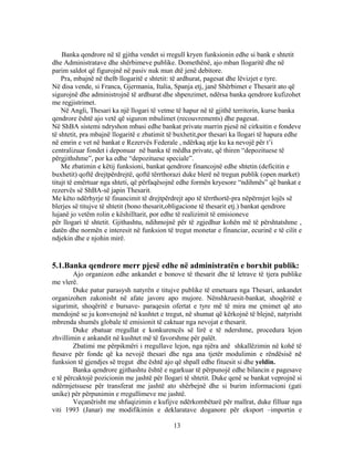 Banka qendrore në të gjitha vendet si rregull kryen funksionin edhe si bank e shtetit
dhe Administratave dhe shërbimeve publike. Domethënë, ajo mban llogaritë dhe në
parim saldot që figurojnë në pasiv nuk mun dtë jenë debitore.
    Pra, mbajnë në thelb llogaritë e shtetit: të ardhurat, pagesat dhe lëvizjet e tyre.
Në disa vende, si Franca, Gjermania, Italia, Spanja etj, janë Shërbimet e Thesarit ato që
sigurojnë dhe administrojnë të ardhurat dhe shpenzimet, ndërsa banka qendrore kufizohet
me regjistrimet.
    Në Angli, Thesari ka një llogari të vetme të hapur në të gjithë territorin, kurse banka
qendrore është ajo vetë që siguron mbulimet (recouvrements) dhe pagesat.
Në ShBA sistemi ndryshon mbasi edhe bankat private marrin pjesë në cirkuitin e fondeve
të shtetit, pra mbajnë llogaritë e zbatimit të buxhetit,por thesari ka llogari të hapura edhe
në emrin e vet në bankat e Rezervës Federale , ndërkaq atje ku ka nevojë për t’i
centralizuar fondet i deponuar në banka të mëdha private, që thiren “depozituese të
përgjithshme”, por ka edhe “depozituese speciale”.
    Me zbatimin e këtij funksioni, bankat qendrore financojnë edhe shtetin (deficitin e
buxhetit) qoftë drejtpërdrejtë, qoftë tërrthorazi duke blerë në tregun publik (open market)
titujt të emërtuar nga shteti, që përfaqësojnë edhe formën kryesore “ndihmës” që bankat e
rezervës së ShBA-së japin Thesarit.
Me këto ndërhyrje të financimit të drejtpërdrejt apo të tërrthortë-pra nëpërmjet lojës së
blerjes së titujve të shtetit (bono thesarit,obligacione të thesarit etj.) bankat qendrore
lujanë jo vetëm rolin e këshilltarit, por edhe të realizimit të emisioneve
për llogari të shtetit. Gjithashtu, ndihmojnë për të zgjedhur kohën më të përshtatshme ,
datën dhe normën e interesit në funksion të tregut monetar e financiar, ecurinë e të cilit e
ndjekin dhe e njohin mirë.


5.1.Banka qendrore merr pjesë edhe në administratën e borxhit publik:
        Ajo organizon edhe ankandet e bonove të thesarit dhe të letrave të tjera publike
me vlerë.
        Duke patur parasysh natyrën e titujve publike të emetuara nga Thesari, ankandet
organizohen zakonisht në afate javore apo mujore. Nënshkruesit-bankat, shoqëritë e
sigurimit, shoqëritë e bursave- paraqesin ofertat e tyre më të mira me çmimet që ato
mendojnë se ju konvenojnë në kushtet e tregut, në shumat që kërkojnë të blejnë, natyrisht
mbrenda shumës globale të emisionit të caktuar nga nevojat e thesarit.
        Duke zbatuar rregullat e konkurencës së lirë e të ndershme, procedura lejon
zhvillimin e ankandit në kushtet më të favorshme për palët.
        Zbatimi me përpikmëri i rregullave lejon, nga njëra anë shkallëzimin në kohë të
ftesave për fonde që ka nevojë thesari dhe nga ana tjetër modulimin e rëndësisë në
funksion të gjendjes së tregut dhe është ajo që shpall edhe fituesit si dhe yeldin.
        Banka qendrore gjithashtu është e ngarkuar të përpunojë edhe bilancin e pagesave
e të përcaktojë pozicionin me jashtë për llogari të shtetit. Duke qenë se bankat veprojnë si
ndërmjetsuese për transferat me jashtë ato shërbejnë dhe si burim informacioni (gati
unike) për përpunimin e rregullimeve me jashtë.
        Veçanërisht me shfuqizimin e kufijve ndërkombëtarë për mallrat, duke filluar nga
viti 1993 (Janar) me modifikimin e deklaratave doganore për eksport –importin e

                                             13
 