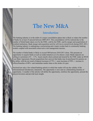 1




                       The New M&A
                      The New M&A
                                       Introduction
                                    Introduction
The banking industry is in the midst of a major consolidation phase that is likely to reduce the number
of banks by at industry percent between 2009-2015. Thisphase that is likely to reduce the to the
 The banking least 25 is in the midst of a consolidation consolidation will be realized due
number of failed banks taken 25 percent before the end of the decade. This merger and acquirisition of
 number of banks by at least over by the FDIC, sold by the FDIC, and by consolidation
troubled realized due Bank merger and failed banksactivity willby the FDIC, sold by during 2010 -2011.
 will be institutions. to the number of acquisition taken over rise to record levels the
The bankingby mergeris undergoing a restructuring and a major exodus back to community banking
 FDIC, and industry and acquirisition of troubled institutions. Bank merger and
models coupled withwill rise to record levels during 2010 -2011. The banking industry is
 acquisition activity associated conservative risk management maxims.
 undergoing a restructuring and an major exodus back to community banking principles
The number ofassociated risk management maxims.
 coupled with failed banks is likely to exceed 500 between 2010-2011 alone. This presents an
opportunity to acquire banks at such an undervaluation as to be almost a steal. Banks deposits are
selling at a premium ofbanks is likely to exceed 500 between 2010-2011 alone. This
 The number of failed 0 – 1.5%. Assets maybe cherry picked and insured by the FDIC under an 80/20
Loss Share Agreement. Recent acquisitions have proven that banks may be purchasedsteal.
 presents an opportunity to acquire banks at such an undervaluation as to be almost a for pennies on
the dollar, with the net result of premium of 0 – 1.5%. Assets maybe cherry of 50% and
 Banks deposits are selling at a deposit increases of 75% +, asset increases picked +, increase in
offices/branchesFDIC under animmediate market share at the stroke of a pen.
 insured by the of 40%+ and 80/20 Loss Share Agreement. Recent acquisitions have
 proven that banks may be purchased for pennies on the dollar, with the net result of
Enclosedincreases a few related banking articles in which the reader will see the validity of the
 deposit are only of 75% +, asset increases of 50% +, increase in offices/branches of
 40%+ and immediate market share at the stroke of a pen.
aforementioned introductory statements. The opportunity is now and on a diminishing timeline of
opportunity. A number of the articles will define the opportunity, reinforce the opportunity, present the
players/investors and provide keen insight.

 Enclosed are only a few related banking articles in which the reader will see the validity
 of the aforementioned introductory statements. The opportunity is now and on a
 diminishing timeline of opportunity. A number of the articles will define the opportunity,
 reinforce the opportunity, present the players/investors and provide keen insight.




                                                                                           1
 