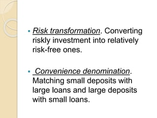  Risk transformation. Converting
riskly investment into relatively
risk-free ones.
 Convenience denomination.
Matching small deposits with
large loans and large deposits
with small loans.
 