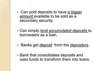  Can pool deposits to have a bigger
amount available to be sold as a
secondary security.
 Can simply lend accumulated deposits to
borrowsers as a loan.
 Banks get deposit from the depositors.
 Bank that consolidates deposits and
uses funds to transform them into loans.
 