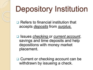 Depository Institution
 Refers to financial institution that
accepts deposits from surplus.
 Issues checking or current account,
savings and time deposits and help
depositions with money market
placement.
 Current or checking account can be
withdrawn by issueing a check.
 