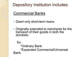 Depository Institution includes:
Commercial Banks
 Grant only short-term loans.
 Originally extended to merchants for the
transport of their goods in both the
domestic.
Ex:
*Ordinary Bank
*Expanded Commercial/Universal
Bank.
 