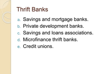 Thrift Banks
a. Savings and mortgage banks.
b. Private development banks.
c. Savings and loans associations.
d. Microfinance thrift banks.
e. Credit unions.
 
