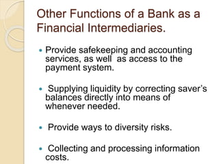 Other Functions of a Bank as a
Financial Intermediaries.
 Provide safekeeping and accounting
services, as well as access to the
payment system.
 Supplying liquidity by correcting saver’s
balances directly into means of
whenever needed.
 Provide ways to diversity risks.
 Collecting and processing information
costs.
 