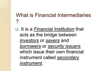 What is Financial Intermediaries
?
 It is a Financial Institution that
acts as the bridge between
investors or savers and
borrowers or security issuers
which issue their own financial
instrument called secondary
instrument.
 