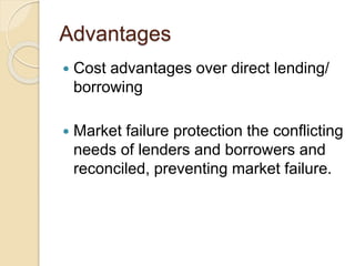 Advantages
 Cost advantages over direct lending/
borrowing
 Market failure protection the conflicting
needs of lenders and borrowers and
reconciled, preventing market failure.
 