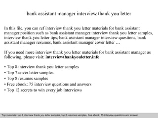 bank assistant manager interview thank you letter 
In this file, you can ref interview thank you letter materials for bank assistant 
manager position such as bank assistant manager interview thank you letter samples, 
interview thank you letter tips, bank assistant manager interview questions, bank 
assistant manager resumes, bank assistant manager cover letter … 
If you need more interview thank you letter materials for bank assistant manager as 
following, please visit: interviewthankyouletter.info 
• Top 8 interview thank you letter samples 
• Top 7 cover letter samples 
• Top 8 resumes samples 
• Free ebook: 75 interview questions and answers 
• Top 12 secrets to win every job interviews 
Top materials: top 8 interview thank you letter samples, top 8 resumes samples, free ebook: 75 interview questions and answer 
Interview questions and answers – free download/ pdf and ppt file 
 