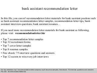 Interview questions and answers – free download/ pdf and ppt file
bank assistant recommendation letter
In this file, you can ref recommendation letter materials for bank assistant position such
as bank assistant recommendation letter samples, recommendation letter tips, bank
assistant interview questions, bank assistant resumes…
If you need more recommendation letter materials for bank assistant as following,
please visit: recommendationletter.biz
• Top 7 recommendation letter samples
• Top 32 recruitment forms
• Top 7 cover letter samples
• Top 8 resumes samples
• Free ebook: 75 interview questions and answers
• Top 12 secrets to win every job interviews
For top materials: top 7 recommendation letter samples, top 8 resumes samples, free ebook: 75 interview questions and answers
Pls visit: recommendationletter.biz
 