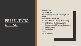 PRESENTATIO
N PLAN
Introduction
Types of Audit
Principle Enactments Governing Bank
Audit
Approach to Bank Audit
• Know the Branch and its banking
• Understand Banking System
• Components of financial Statements
• Audit Procedure
• Conclusions
LFAR
Documentation
 