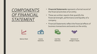 COMPONENTS
OF FINANCIAL
STATEMENT
Balance Sheet Income
Statement
Cash flow
Statement
Statement of
changes in Equity
• Financial Statements represent a formal record of
the financial activities of an entity.
• These are written reports that quantify the
financial strength, performance and liquidity of a
company.
• Financial Statements reflect the financial effects of
business transactions and events on the entity.
 