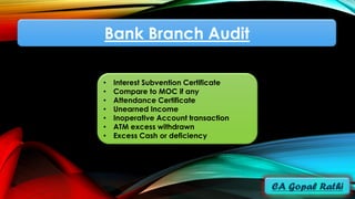 Bank Branch Audit
• Interest Subvention Certificate
• Compare to MOC if any
• Attendance Certificate
• Unearned Income
• Inoperative Account transaction
• ATM excess withdrawn
• Excess Cash or deficiency
 