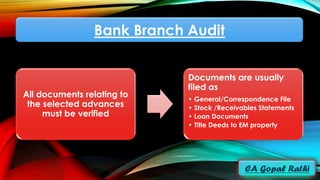 Bank Branch Audit
All documents relating to
the selected advances
must be verified
Documents are usually
filed as
• General/Correspondence File
• Stock /Receivables Statements
• Loan Documents
• Title Deeds to EM property
 