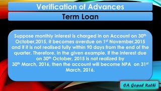 Suppose monthly interest is charged in an Account on 30th
October,2015, it becomes overdue on 1st November,2015
and if it is not realised fully within 90 days from the end of the
quarter. Therefore, in the given example, if the interest due
on 30th October, 2015 is not realized by
30th March, 2016, then the account will become NPA on 31st
March, 2016.
Term Loan
Verification of Advances
 