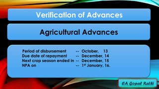 Period of disbursement -- October, 13
Due date of repayment -- December, 14
Next crop season ended in -- December, 15
NPA on -- 1st January, 16.
Verification of Advances
Agricultural Advances
 