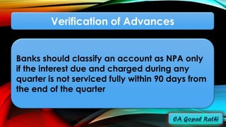 Verification of Advances
Banks should classify an account as NPA only
if the interest due and charged during any
quarter is not serviced fully within 90 days from
the end of the quarter
 