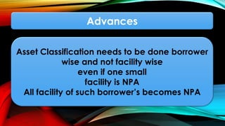 Advances
Asset Classification needs to be done borrower
wise and not facility wise
even if one small
facility is NPA
All facility of such borrower’s becomes NPA
 