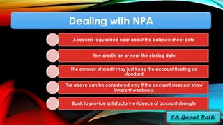 Dealing with NPA
Accounts regularized near about the balance sheet date
few credits on or near the closing date
The amount of credit may just keep the account floating as
standard
The above can be considered only if the account does not show
inherent weakness
Bank to provide satisfactory evidence of account strength
 