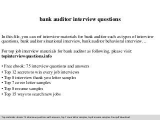 bank auditor interview questions 
In this file, you can ref interview materials for bank auditor such as types of interview 
questions, bank auditor situational interview, bank auditor behavioral interview… 
For top job interview materials for bank auditor as following, please visit: 
topinterviewquestions.info 
• Free ebook: 75 interview questions and answers 
• Top 12 secrets to win every job interviews 
• Top 8 interview thank you letter samples 
• Top 7 cover letter samples 
• Top 8 resume samples 
• Top 15 ways to search new jobs 
Top materials: ebook: 75 interview questions with answers, top 7 cover letter samples, top 8 resume samples. Free pdf download 
 