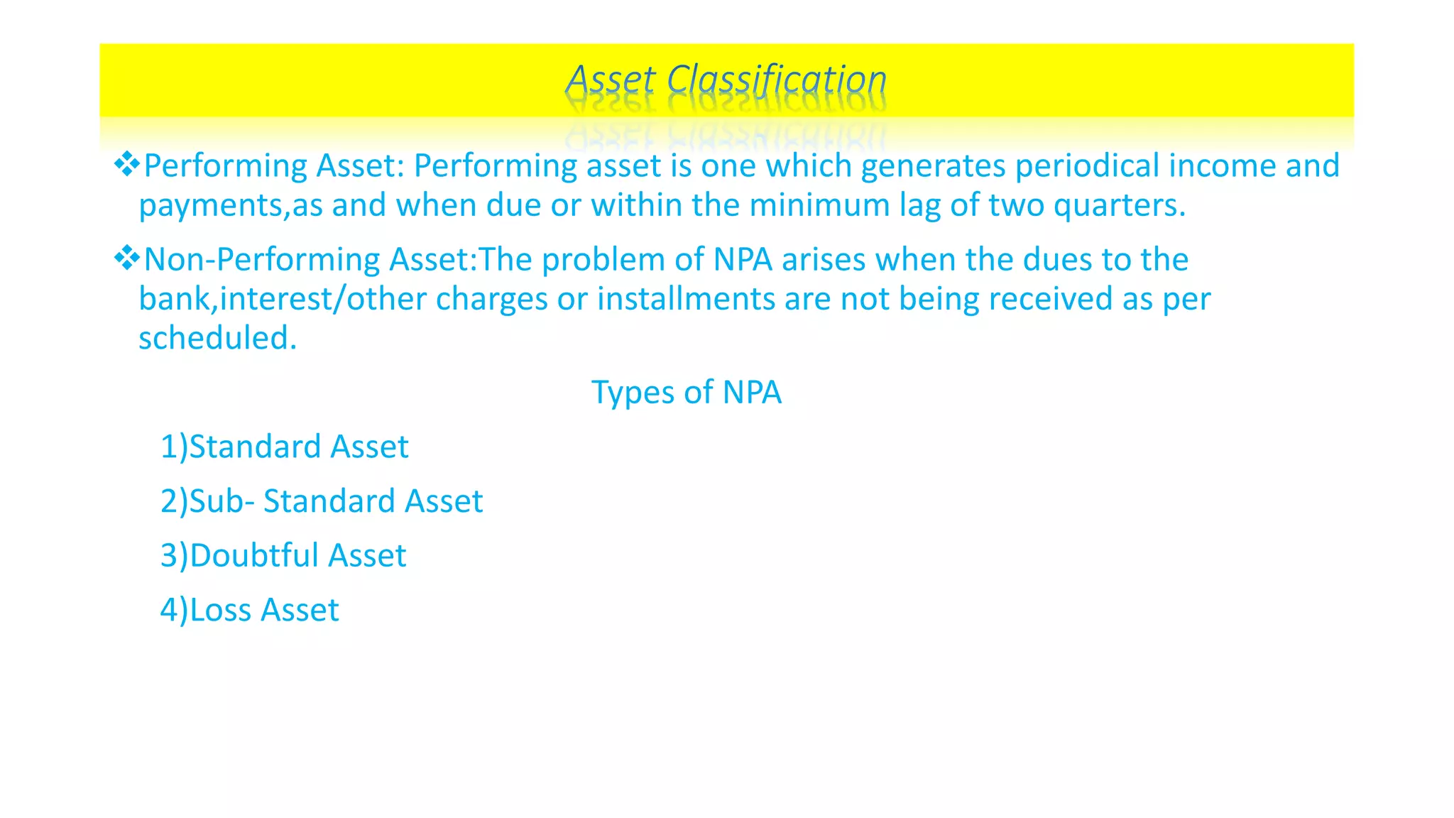 Performing Asset: Performing asset is one which generates periodical income and
payments,as and when due or within the minimum lag of two quarters.
Non-Performing Asset:The problem of NPA arises when the dues to the
bank,interest/other charges or installments are not being received as per
scheduled.
Types of NPA
1)Standard Asset
2)Sub- Standard Asset
3)Doubtful Asset
4)Loss Asset
 