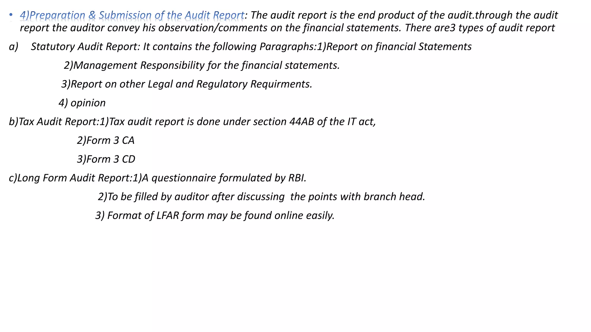 : The audit report is the end product of the audit.through the audit
report the auditor convey his observation/comments on the financial statements. There are3 types of audit report
a) Statutory Audit Report: It contains the following Paragraphs:1)Report on financial Statements
2)Management Responsibility for the financial statements.
3)Report on other Legal and Regulatory Requirments.
4) opinion
b)Tax Audit Report:1)Tax audit report is done under section 44AB of the IT act,
2)Form 3 CA
3)Form 3 CD
c)Long Form Audit Report:1)A questionnaire formulated by RBI.
2)To be filled by auditor after discussing the points with branch head.
3) Format of LFAR form may be found online easily.
 