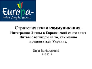 Стратегическая коммуникация.
Интеграция Литвы в Европейский союз: опыт
Литвы с взглядом на то, как можно
продвигаться Украине.
Dalia Bankauskaitė
15 10 2015
 
