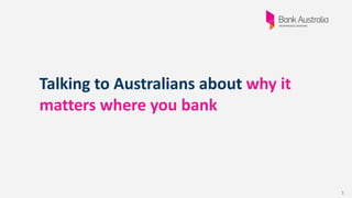 1
Talking to Australians about why it
matters where you bank
 