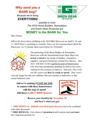 Why send you a
     BANK bag?
      Because we’re doing
       EVERYTHING
                            possible to make
                  The 2010 Home Builders, Remodelers
                     and Green Ideas Showcase put
                 MONEY in the BANK for You
Dear Friend,

Still on the fence about exhibiting at the 2010 HBA Showcase on April 9, 10, and
11, 2010? Here’s something to consider. Since our first announcement about the
Showcase, we’ve already taken reservations for 24 booths!

                       The partnering of the Home Builders & Remodelers
                       Showcase with the International Green Ideas Show has
                       struck a chord in the minds of builders, remodelers,
                       suppliers, and green businesses around New Mexico. This
                       show will draw on that significant pool of homeowners
                       who have been postponing spending for almost two years,
                       waiting for the economy to improve. And now, they rode
                       out the storm and they’re ready to spend. They won’t
wait any longer for that new addition, that new kitchen or bathroom, or that
master bedroom suite.

     And we’re making it EASY for YOU
      to connect with those homeowners
            with the urge to spend
     with these EARLY BIRD Bonuses

                  Reserve your booth(s) by November 30
                        and here’s what you get:

* FREE BONUS #1: $100.00 early-bird booth discount (not to be combined
with other discounts)
* FREE BONUS #2: First choice of premium booth location (and you know
how important position is!)
                                        1
 