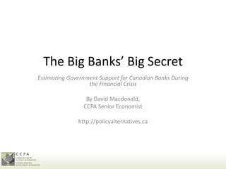 The Big Banks’ Big Secret
Estimating Government Support for Canadian Banks During
                  the Financial Crisis

                 By David Macdonald,
                CCPA Senior Economist

              http://policyalternatives.ca
 